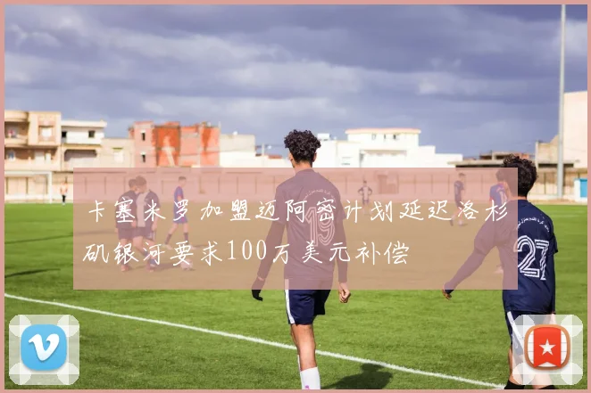 卡塞米罗加盟迈阿密计划延迟洛杉矶银河要求100万美元补偿
