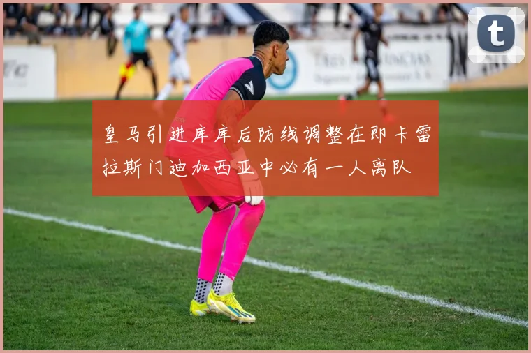 皇马引进库库后防线调整在即卡雷拉斯门迪加西亚中必有一人离队