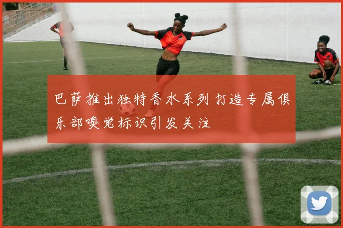 巴萨推出独特香水系列打造专属俱乐部嗅觉标识引发关注