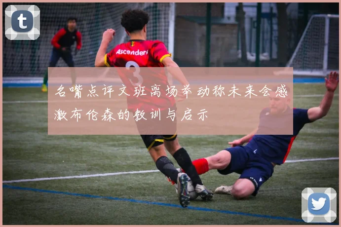 名嘴点评文班离场举动称未来会感激布伦森的教训与启示