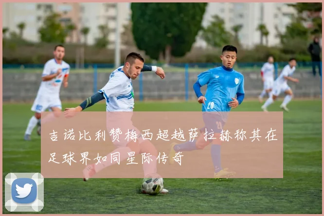 吉诺比利赞梅西超越萨拉赫称其在足球界如同星际传奇