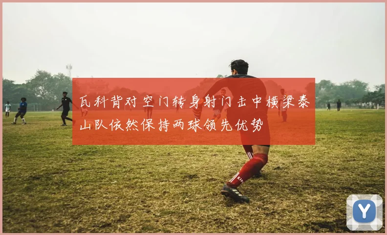 瓦科背对空门转身射门击中横梁泰山队依然保持两球领先优势