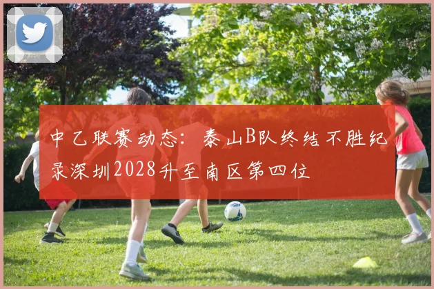 中乙联赛动态:泰山B队终结不胜纪录深圳2028升至南区第四位