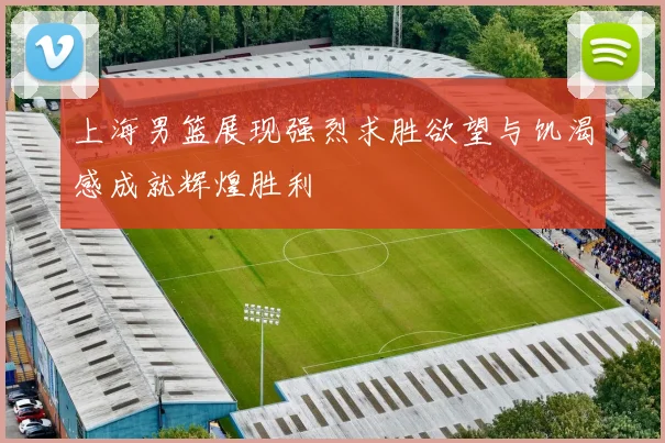 上海男篮展现强烈求胜欲望与饥渴感成就辉煌胜利